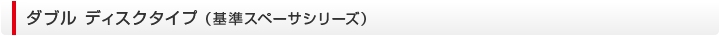 ダブル ディスクタイプ （基準スペーサシリーズ）