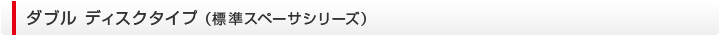 ダブル ディスクタイプ （基準スペーサシリーズ）